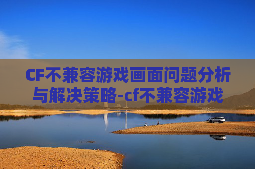 CF不兼容游戏画面问题分析与解决策略-cf不兼容游戏画面怎么设置