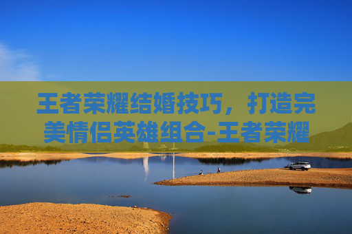 王者荣耀结婚技巧，打造完美情侣英雄组合-王者荣耀结婚技巧教学