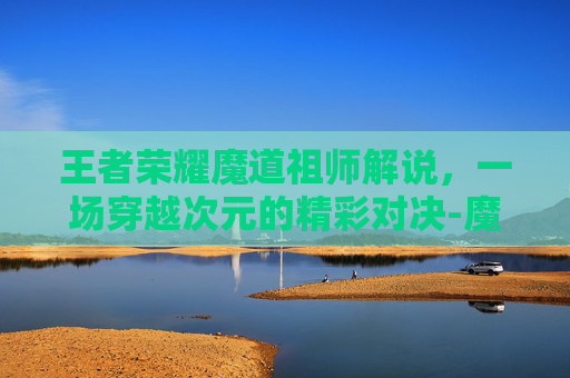 王者荣耀魔道祖师解说，一场穿越次元的精彩对决-魔道祖师看王者荣耀
