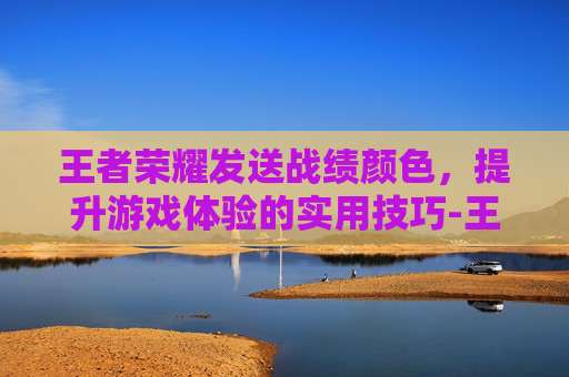 王者荣耀发送战绩颜色，提升游戏体验的实用技巧-王者发战绩什么样子的