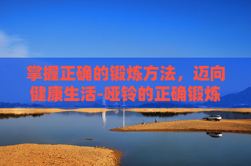 掌握正确的锻炼方法，迈向健康生活-哑铃的正确锻炼方法