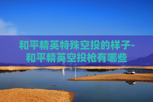 和平精英特殊空投的样子-和平精英空投枪有哪些