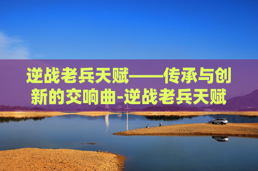 逆战老兵天赋——传承与创新的交响曲-逆战老兵天赋怎么点