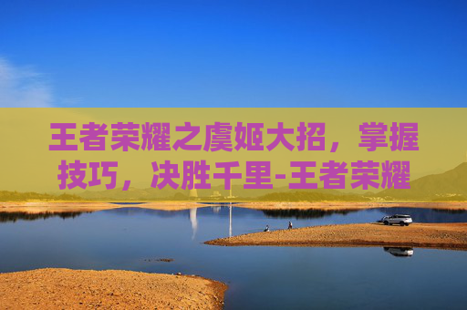 王者荣耀之虞姬大招，掌握技巧，决胜千里-王者荣耀之虞姬大招叫什么
