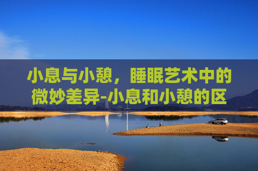 小息与小憩，睡眠艺术中的微妙差异-小息和小憩的区别在哪