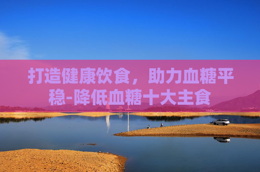 打造健康饮食，助力血糖平稳-降低血糖十大主食