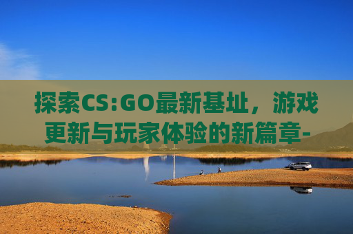 探索CS:GO最新基址，游戏更新与玩家体验的新篇章-csgo基建