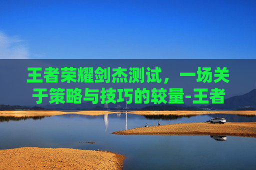 王者荣耀剑杰测试，一场关于策略与技巧的较量-王者荣耀剑是什么意思