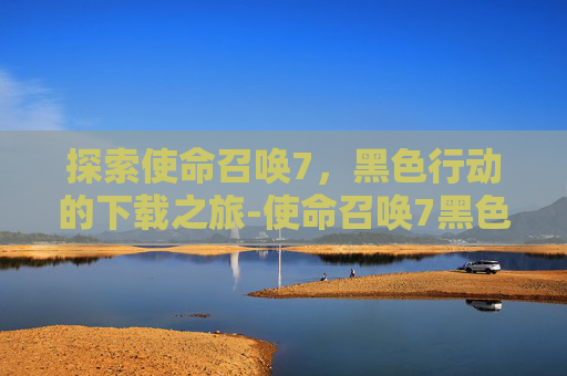探索使命召唤7，黑色行动的下载之旅-使命召唤7黑色行动下载地址