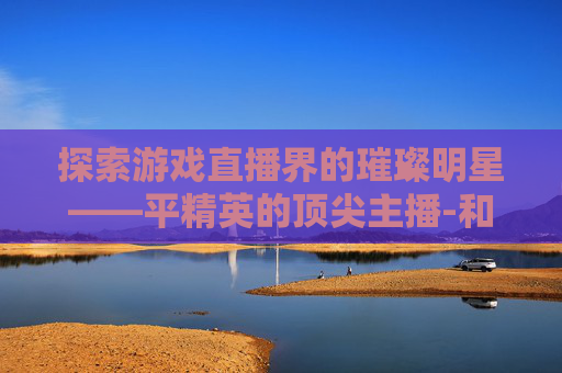 探索游戏直播界的璀璨明星——平精英的顶尖主播-和平精英最好的主播