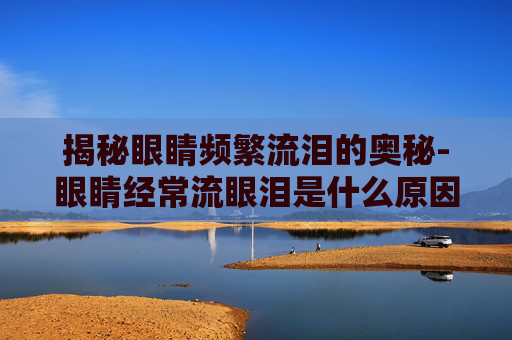 揭秘眼睛频繁流泪的奥秘-眼睛经常流眼泪是什么原因呢