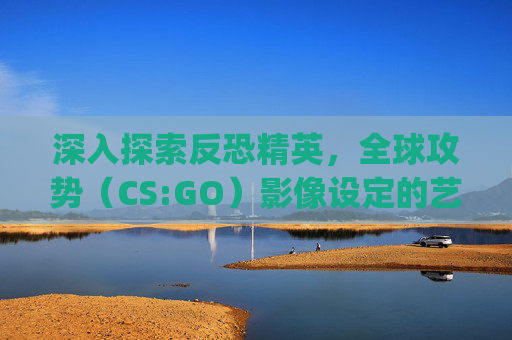 深入探索反恐精英，全球攻势（CS:GO）影像设定的艺术与技术-csgo摄影