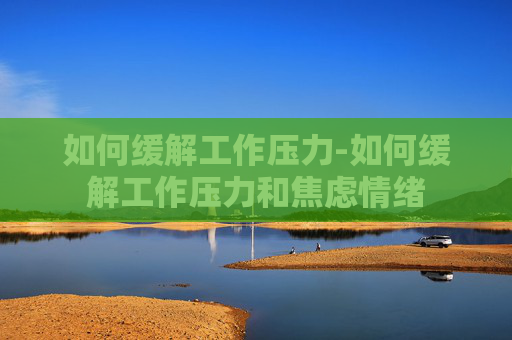 如何缓解工作压力-如何缓解工作压力和焦虑情绪