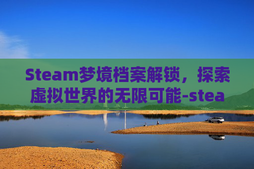 Steam梦境档案解锁，探索虚拟世界的无限可能-steam 梦境档案