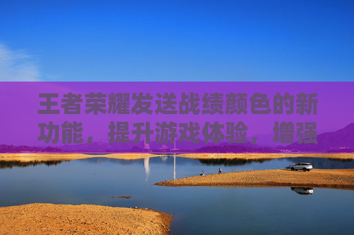 王者荣耀发送战绩颜色的新功能，提升游戏体验，增强团队协作-王者荣耀发送战绩颜色怎么改