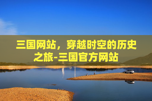 三国网站，穿越时空的历史之旅-三国官方网站
