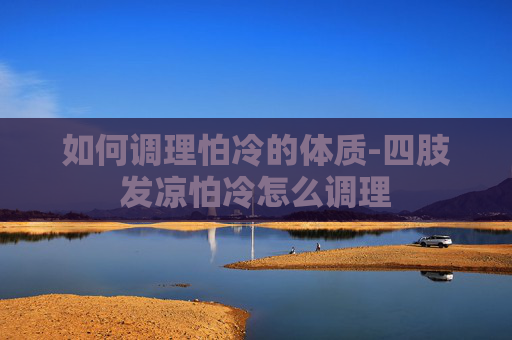如何调理怕冷的体质-四肢发凉怕冷怎么调理