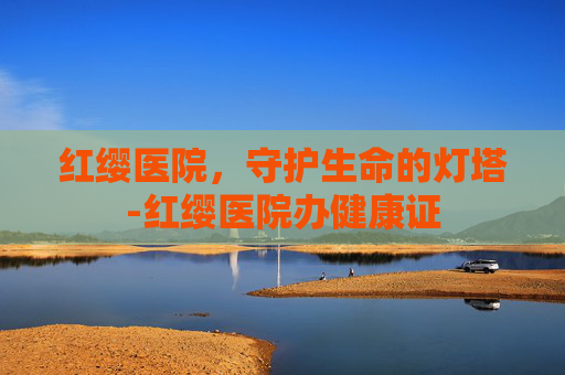 红缨医院，守护生命的灯塔-红缨医院办健康证