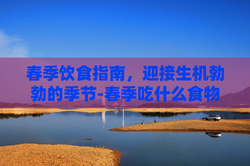 春季饮食指南，迎接生机勃勃的季节-春季吃什么食物对身体好