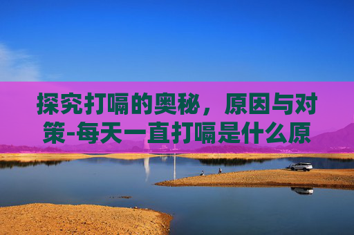 探究打嗝的奥秘，原因与对策-每天一直打嗝是什么原因引起的