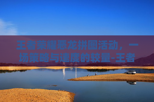 王者荣耀恶龙拼图活动，一场策略与速度的较量-王者荣耀恶龙拼图活动怎么过