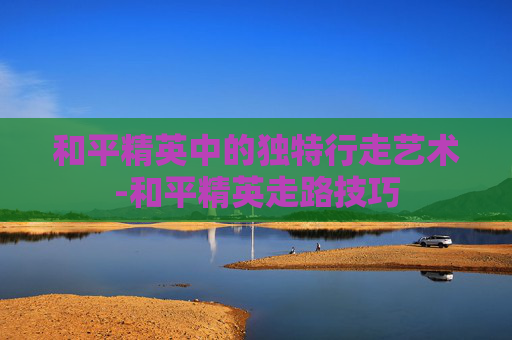 和平精英中的独特行走艺术-和平精英走路技巧