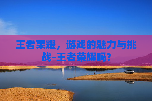 王者荣耀，游戏的魅力与挑战-王者荣耀吗?