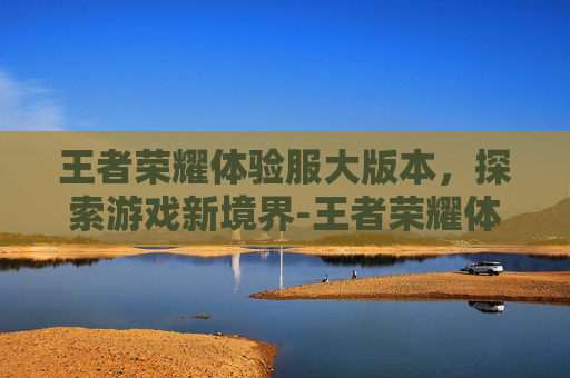 王者荣耀体验服大版本，探索游戏新境界-王者荣耀体验服版本下载
