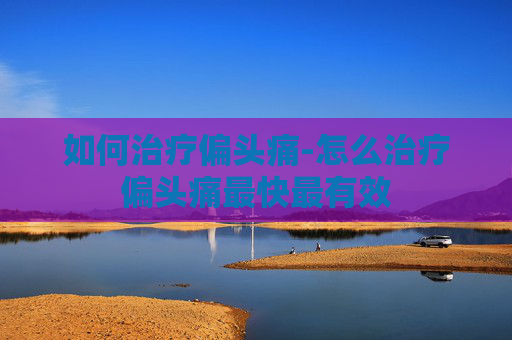 如何治疗偏头痛-怎么治疗偏头痛最快最有效