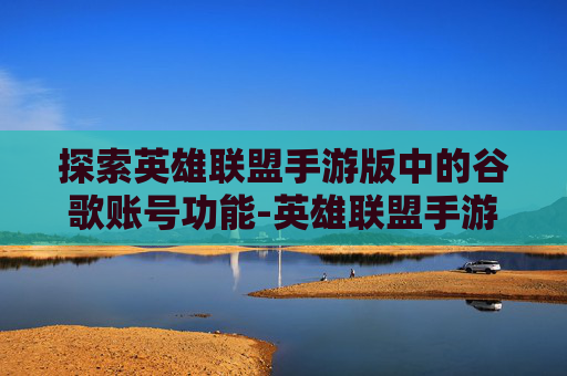 探索英雄联盟手游版中的谷歌账号功能-英雄联盟手游 谷歌账号