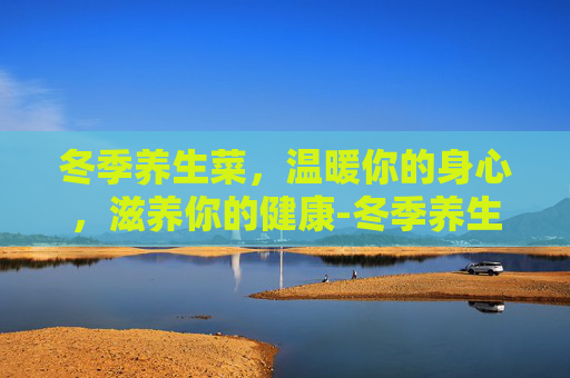 冬季养生菜，温暖你的身心，滋养你的健康-冬季养生菜食谱
