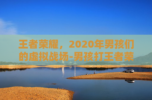 王者荣耀，2020年男孩们的虚拟战场-男孩打王者荣耀2020年视频