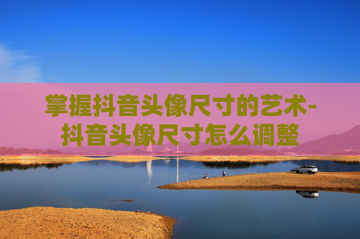 掌握抖音头像尺寸的艺术-抖音头像尺寸怎么调整