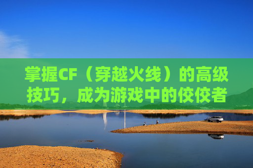 掌握CF（穿越火线）的高级技巧，成为游戏中的佼佼者-cf不为人知的小技巧