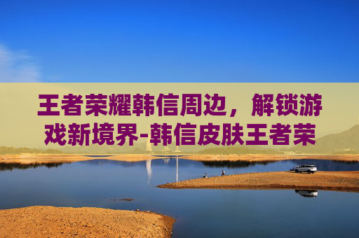 王者荣耀韩信周边，解锁游戏新境界-韩信皮肤王者荣耀