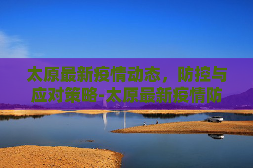 太原最新疫情动态，防控与应对策略-太原最新疫情防控通知