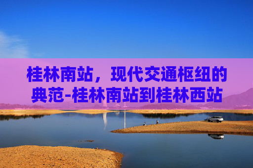 桂林南站，现代交通枢纽的典范-桂林南站到桂林西站怎么坐车