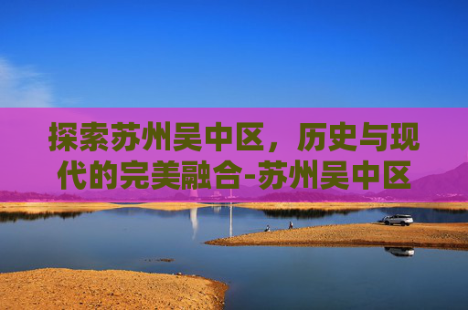 探索苏州吴中区，历史与现代的完美融合-苏州吴中区怎么样?