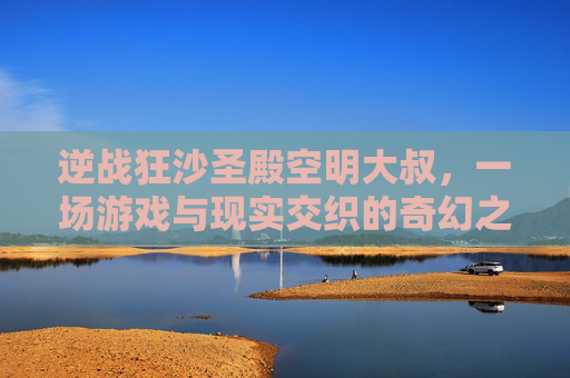 逆战狂沙圣殿空明大叔，一场游戏与现实交织的奇幻之旅-逆战狂沙圣殿怎么打boss