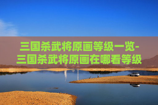 三国杀武将原画等级一览-三国杀武将原画在哪看等级啊