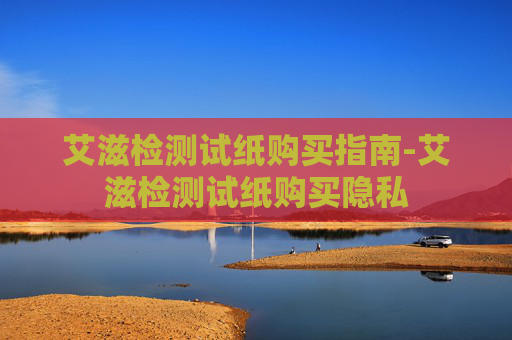 艾滋检测试纸购买指南-艾滋检测试纸购买隐私