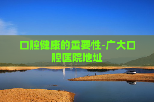 口腔健康的重要性-广大口腔医院地址