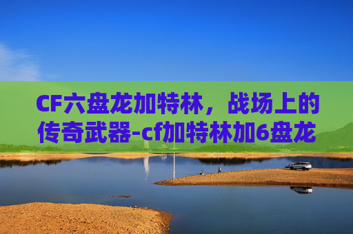 CF六盘龙加特林，战场上的传奇武器-cf加特林加6盘龙多少子弹