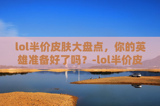 lol半价皮肤大盘点，你的英雄准备好了吗？-lol半价皮肤活动多久了一次