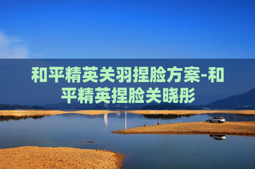 和平精英关羽捏脸方案-和平精英捏脸关晓彤