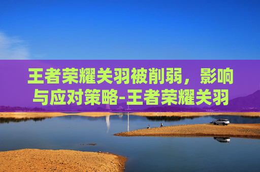 王者荣耀关羽被削弱，影响与应对策略-王者荣耀关羽被削弱是哪一集