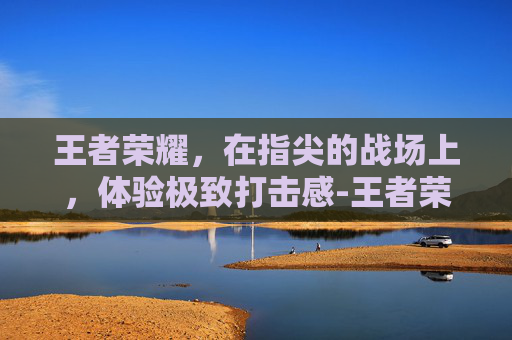 王者荣耀，在指尖的战场上，体验极致打击感-王者荣耀打击感最好的皮肤