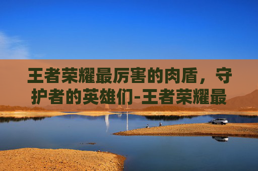 王者荣耀最厉害的肉盾,守护者的英雄们-王者荣耀最厉害的肉盾英雄 王者荣耀最厉害的肉盾,守护者的英雄们-王者荣耀最厉害的肉盾英雄