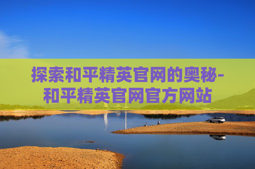 探索和平精英官网的奥秘-和平精英官网官方网站 探索和平精英官网的奥秘-和平精英官网官方网站