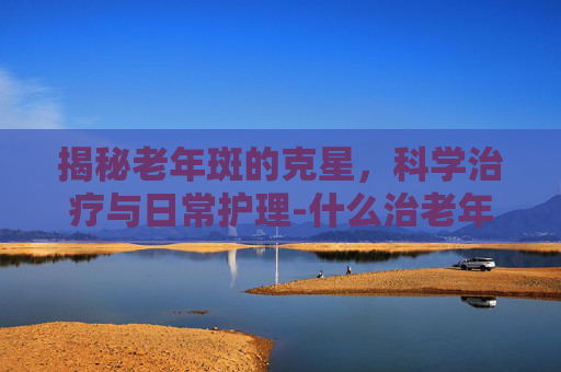 揭秘老年斑的克星,科学治疗与日常护理-什么治老年斑最好 揭秘老年斑的克星,科学治疗与日常护理-什么治老年斑最好